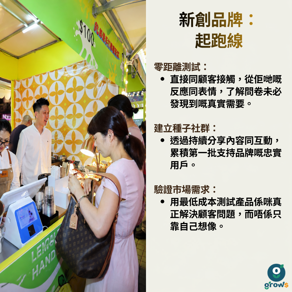新創品牌：起跑線。零距離測試 —— 直接同顧客接觸，從佢地嘅反應同表情，了解問卷未必發現到嘅真實需要。建立種子社群 —— 透過持續分享內容同互動，累積第一批支持品牌嘅忠實用戶。驗證市場需求 —— 用最低成本測試產品係咪真正解決咗問題，而唔係只靠自己想像